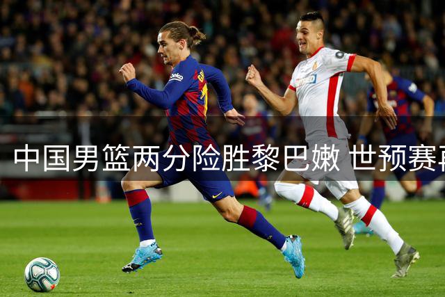 中国男篮两分险胜黎巴嫩 世预赛再奏凯歌
